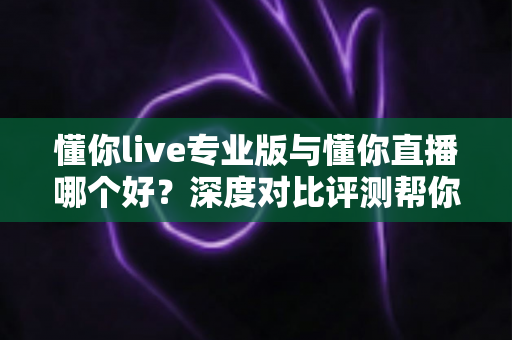懂你live专业版与懂你直播哪个好?深度对比评测帮你选对版本 懂你live专业版与懂你直播哪个好?深度对比评测帮你选对版本