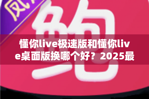 懂你live极速版和懂你live桌面版换哪个好?2025最全版本对比与选择指南 懂你live极速版和懂你live桌面版换哪个好?2025最全版本对比与选择指南