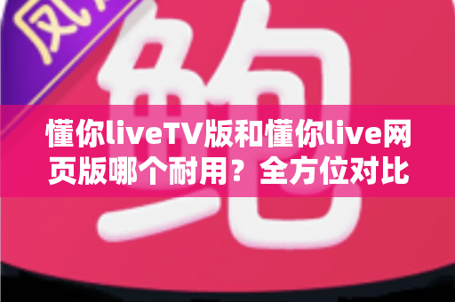 懂你liveTV版和懂你live网页版哪个耐用？全方位对比分析助你做出最佳选择