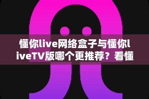 懂你live网络盒子与懂你liveTV版哪个更推荐？看懂这5大核心差异，选对不花冤枉钱