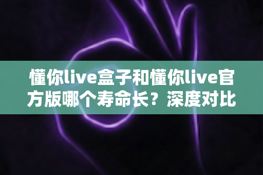 懂你live盒子和懂你live官方版哪个寿命长?深度对比与使用寿命全解析 懂你live盒子和懂你live官方版哪个寿命长?深度对比与使用寿命全解析