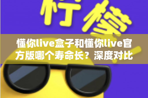 懂你live盒子和懂你live官方版哪个寿命长？深度对比与使用寿命全解析