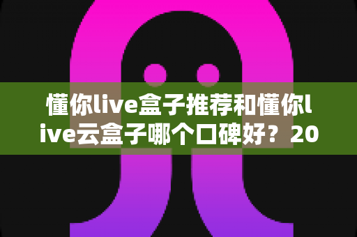 懂你live盒子推荐和懂你live云盒子哪个口碑好？2025年深度对比测评与选购指南