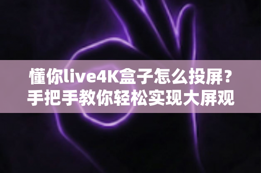 懂你live4K盒子怎么投屏？手把手教你轻松实现大屏观影，附超全问题排查指南