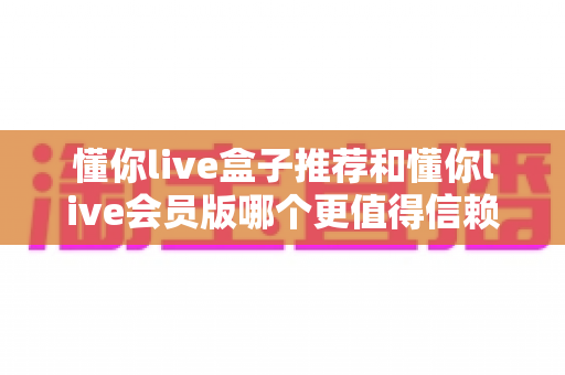 懂你live盒子推荐和懂你live会员版哪个更值得信赖?深度对比与选购避坑全指南 懂你live盒子推荐和懂你live会员版哪个更值得信赖?深度对比与选购避坑全指南