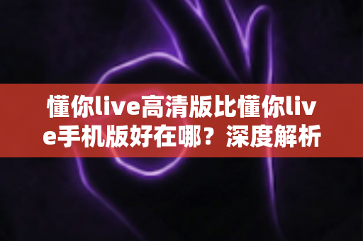 懂你live高清版比懂你live手机版好在哪?深度解析高清版的五大核心优势 懂你live高清版比懂你live手机版好在哪?深度解析高清版的五大核心优势
