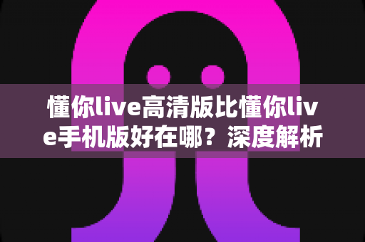懂你live高清版比懂你live手机版好在哪？深度解析高清版的五大核心优势