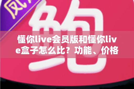 懂你live会员版和懂你live盒子怎么比？功能、价格、体验全方位深度解析，帮你选对不踩坑
