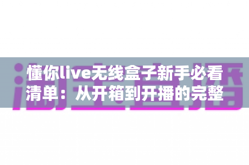 懂你live无线盒子新手必看清单:从开箱到开播的完整指南与避坑手册 懂你live无线盒子新手必看清单:从开箱到开播的完整指南与避坑手册
