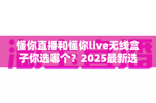 懂你直播和懂你live无线盒子你选哪个？2025最新选购指南帮你一次看懂
