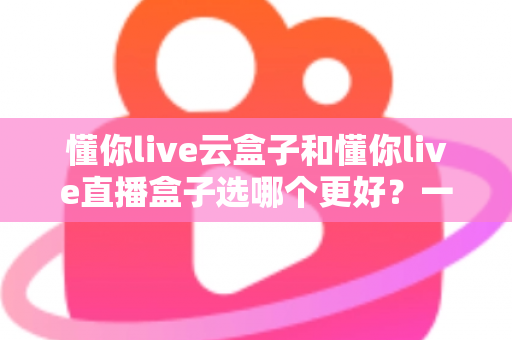 懂你live云盒子和懂你live直播盒子选哪个更好?一份让你不踩坑的深度选购指南 懂你live云盒子和懂你live直播盒子选哪个更好?一份让你不踩坑的深度选购指南