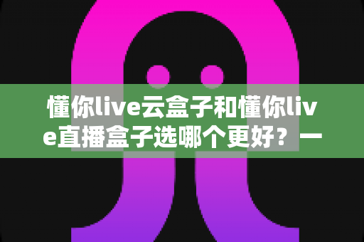 懂你live云盒子和懂你live直播盒子选哪个更好?一份让你不踩坑的深度选购指南 懂你live云盒子和懂你live直播盒子选哪个更好?一份让你不踩坑的深度选购指南