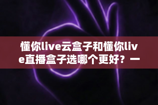 懂你live云盒子和懂你live直播盒子选哪个更好?一份让你不踩坑的深度选购指南 懂你live云盒子和懂你live直播盒子选哪个更好?一份让你不踩坑的深度选购指南