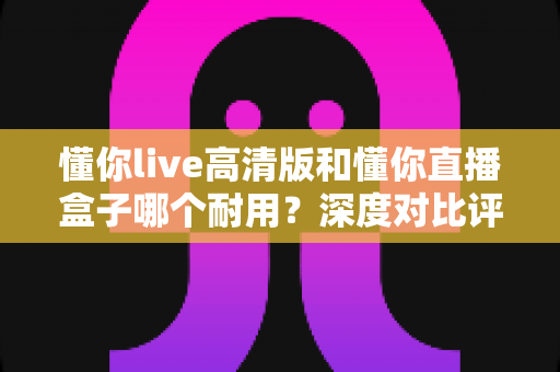懂你live高清版和懂你直播盒子哪个耐用？深度对比评测帮你选对不踩坑