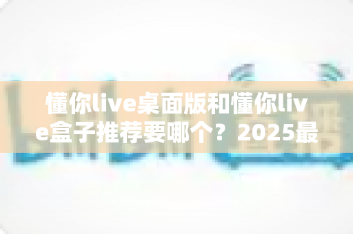 懂你live桌面版和懂你live盒子推荐要哪个？2025最新选购避坑指南与深度对比分析