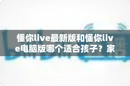 懂你live最新版和懂你live电脑版哪个适合孩子?家长选型全攻略与深度对比指南 懂你live最新版和懂你live电脑版哪个适合孩子?家长选型全攻略与深度对比指南