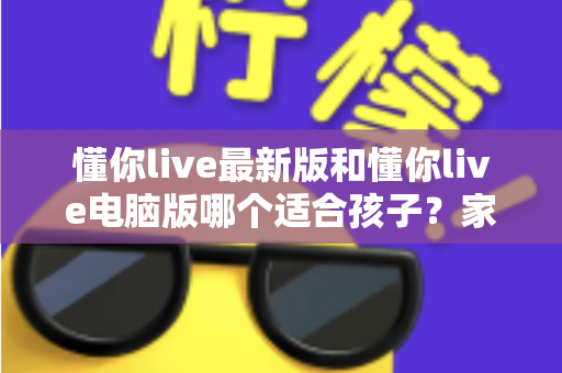 懂你live最新版和懂你live电脑版哪个适合孩子?家长选型全攻略与深度对比指南 懂你live最新版和懂你live电脑版哪个适合孩子?家长选型全攻略与深度对比指南