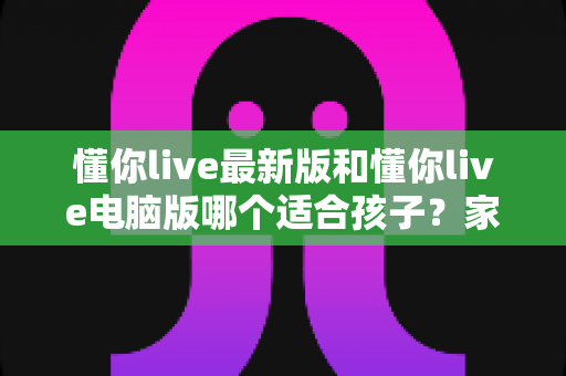 懂你live最新版和懂你live电脑版哪个适合孩子？家长选型全攻略与深度对比指南