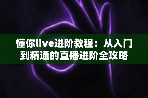 懂你live进阶教程:从入门到精通的直播进阶全攻略 懂你live进阶教程:从入门到精通的直播进阶全攻略