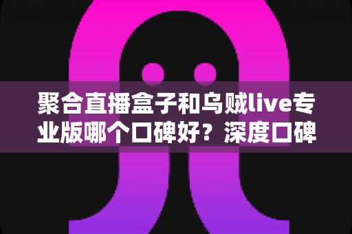 聚合直播盒子和乌贼live专业版哪个口碑好？深度口碑评测与选购全攻略