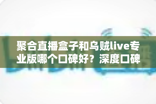 聚合直播盒子和乌贼live专业版哪个口碑好？深度口碑评测与选购全攻略