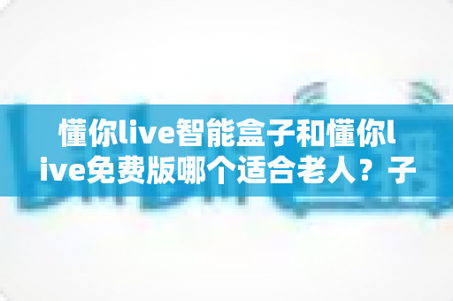 懂你live智能盒子和懂你live免费版哪个适合老人？子女必看的深度对比与选购指南