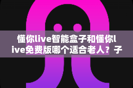 懂你live智能盒子和懂你live免费版哪个适合老人？子女必看的深度对比与选购指南