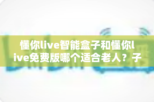 懂你live智能盒子和懂你live免费版哪个适合老人？子女必看的深度对比与选购指南