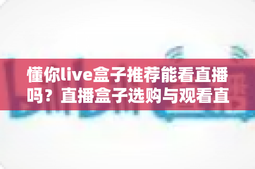 懂你live盒子推荐能看直播吗?直播盒子选购与观看直播的全面指南 懂你live盒子推荐能看直播吗?直播盒子选购与观看直播的全面指南