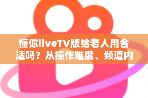 懂你liveTV版给老人用合适吗？从操作难度、频道内容到安全性的全面解析与实用指南