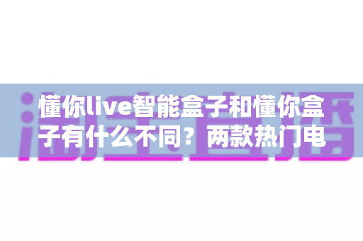 懂你live智能盒子和懂你盒子有什么不同?两款热门电视盒子全面对比选购指南 懂你live智能盒子和懂你盒子有什么不同?两款热门电视盒子全面对比选购指南