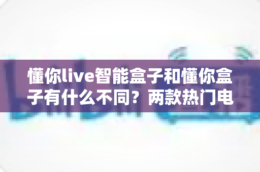 懂你live智能盒子和懂你盒子有什么不同?两款热门电视盒子全面对比选购指南 懂你live智能盒子和懂你盒子有什么不同?两款热门电视盒子全面对比选购指南