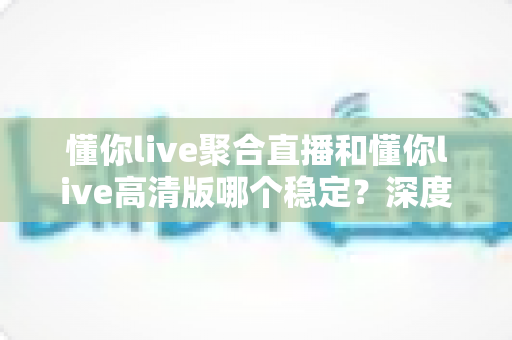 懂你live聚合直播和懂你live高清版哪个稳定?深度对比分析与选购指南 懂你live聚合直播和懂你live高清版哪个稳定?深度对比分析与选购指南