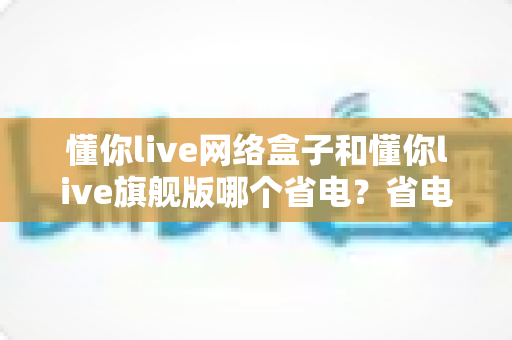 懂你live网络盒子和懂你live旗舰版哪个省电？省电性能深度对比评测，帮你选对更省电费的电视盒子