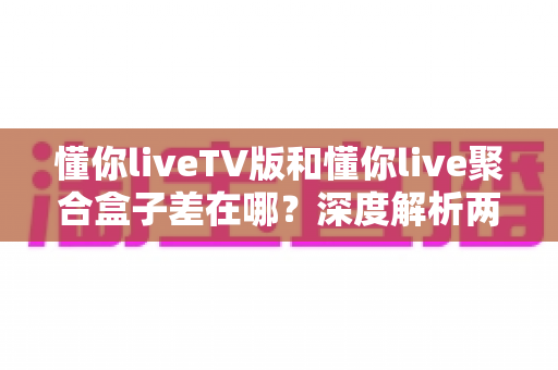 懂你liveTV版和懂你live聚合盒子差在哪？深度解析两大版本的核心差异与选择建议