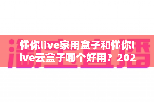 懂你live家用盒子和懂你live云盒子哪个好用？2025最全选购对比指南，看完不再纠结