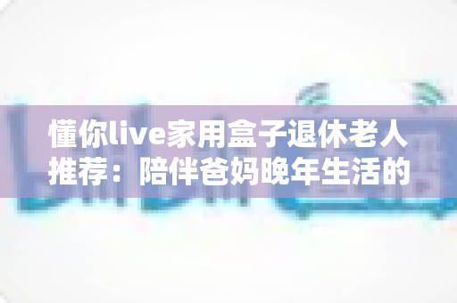 懂你live家用盒子退休老人推荐：陪伴爸妈晚年生活的贴心电视好物