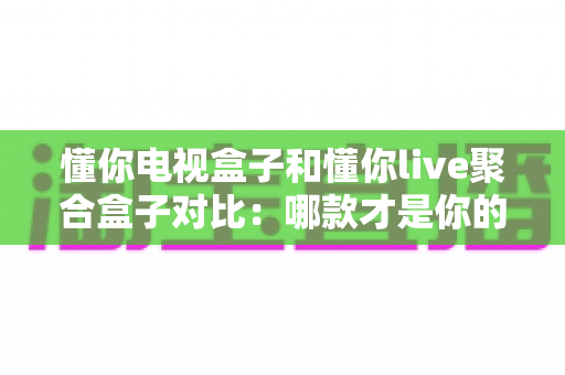 懂你电视盒子和懂你live聚合盒子对比:哪款才是你的家庭观影首选?全面解析助你选购不踩坑 懂你电视盒子和懂你live聚合盒子对比:哪款才是你的家庭观影首选?全面解析助你选购不踩坑