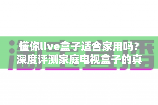 懂你live盒子适合家用吗？深度评测家庭电视盒子的真实表现与选购指南