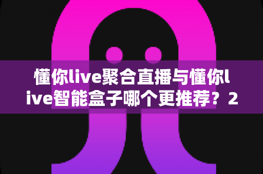 懂你live聚合直播与懂你live智能盒子哪个更推荐?2025最新深度对比与选购指南 懂你live聚合直播与懂你live智能盒子哪个更推荐?2025最新深度对比与选购指南