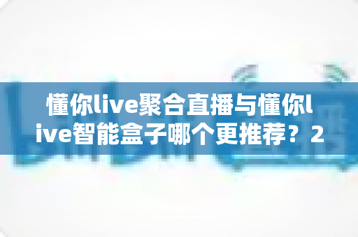 懂你live聚合直播与懂你live智能盒子哪个更推荐?2025最新深度对比与选购指南 懂你live聚合直播与懂你live智能盒子哪个更推荐?2025最新深度对比与选购指南