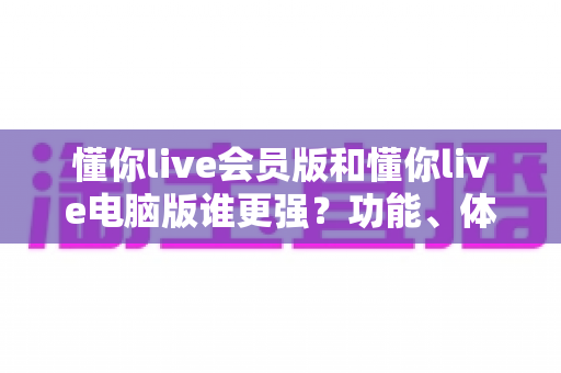 懂你live会员版和懂你live电脑版谁更强?功能、体验与性价比全方位深度对比解析 懂你live会员版和懂你live电脑版谁更强?功能、体验与性价比全方位深度对比解析