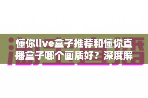 懂你live盒子推荐和懂你直播盒子哪个画质好？深度解析助你选出高清观影首选