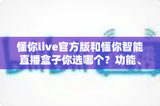 懂你live官方版和懂你智能直播盒子你选哪个?功能、场景、成本全方位对比与选购指南 懂你live官方版和懂你智能直播盒子你选哪个?功能、场景、成本全方位对比与选购指南