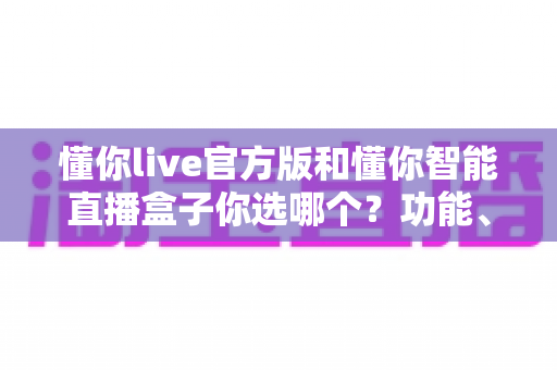 懂你live官方版和懂你智能直播盒子你选哪个?功能、场景、成本全方位对比与选购指南 懂你live官方版和懂你智能直播盒子你选哪个?功能、场景、成本全方位对比与选购指南