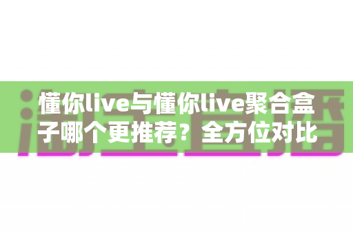 懂你live与懂你live聚合盒子哪个更推荐？全方位对比评测助你轻松选出最佳观影工具