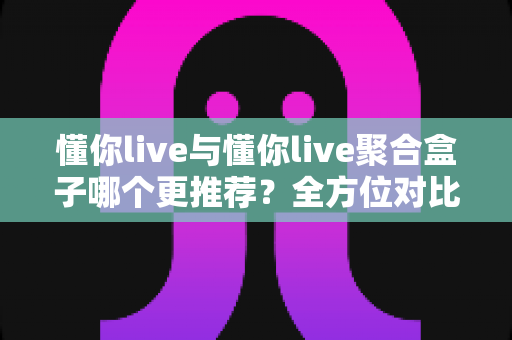 懂你live与懂你live聚合盒子哪个更推荐？全方位对比评测助你轻松选出最佳观影工具
