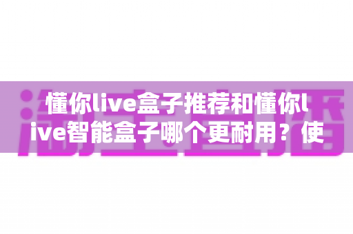 懂你live盒子推荐和懂你live智能盒子哪个更耐用？使用寿命深度对比与选购全指南