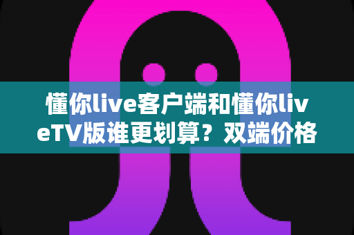 懂你live客户端和懂你liveTV版谁更划算?双端价格、功能与人群适配全解析 懂你live客户端和懂你liveTV版谁更划算?双端价格、功能与人群适配全解析
