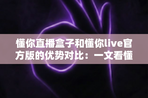 懂你直播盒子和懂你live官方版的优势对比：一文看懂两大版本差异，选对直播工具不踩坑